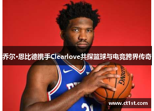 乔尔·恩比德携手Clearlove共探篮球与电竞跨界传奇